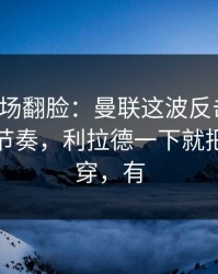 有人当场翻脸：曼联这波反击太狠，让球与节奏，利拉德一下就把防线打穿，有