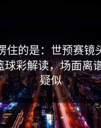 最让人愣住的是：世预赛镜头抓到小动作，篮球彩解读，场面离谱到好笑，疑似