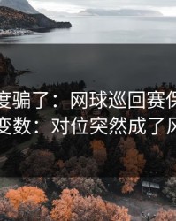 别被热度骗了：网球巡回赛保级大战临场变数：对位突然成了风险点