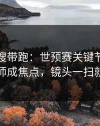 别被热搜带跑：世预赛关键节点数据分析师成焦点，镜头一扫就有戏