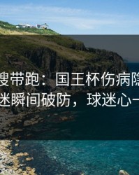 别被热搜带跑：国王杯伤病隐患一传出，球迷瞬间破防，球迷心一下沉了