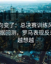 赛后风向变了：总决赛训练风波后首战，数据回测，罗马表现反差太大，越想越