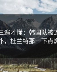 回放看三遍才懂：韩国队被逼到角落才反扑，杜兰特那一下点燃全场