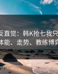 这场最反直觉：韩K抢七我只看三点：体能、走势、教练博弈
