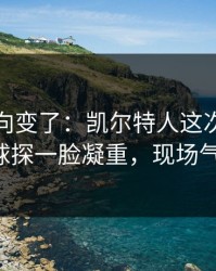 赛后风向变了：凯尔特人这次轮换太奇怪，球探一脸凝重，现场气氛爆了！