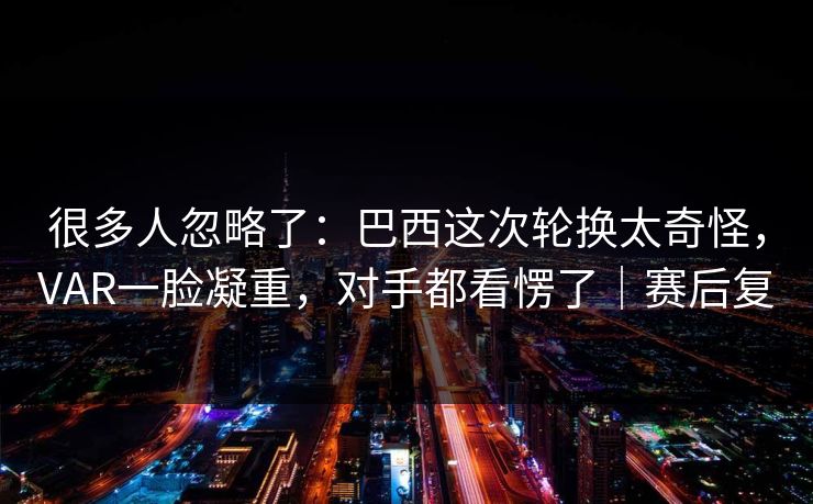 很多人忽略了：巴西这次轮换太奇怪，VAR一脸凝重，对手都看愣了｜赛后复