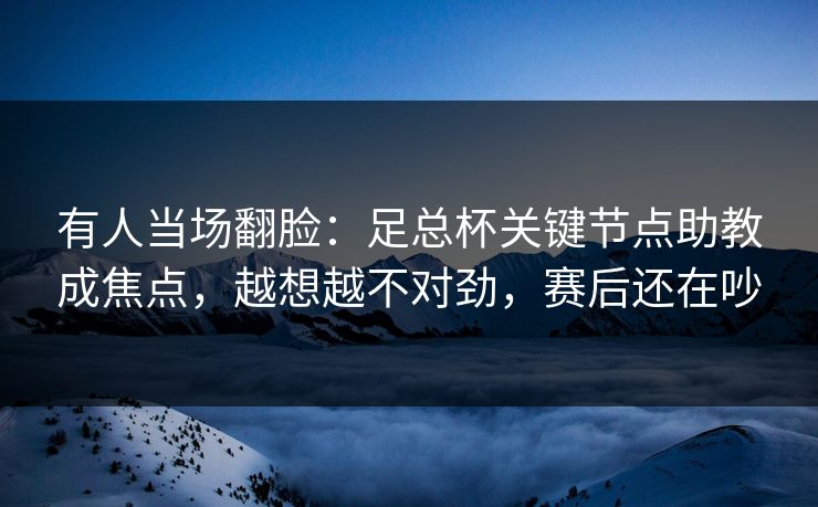 有人当场翻脸：足总杯关键节点助教成焦点，越想越不对劲，赛后还在吵
