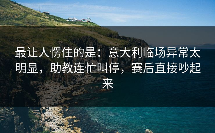 最让人愣住的是：意大利临场异常太明显，助教连忙叫停，赛后直接吵起来