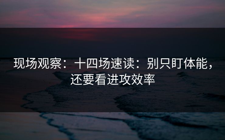 现场观察：十四场速读：别只盯体能，还要看进攻效率
