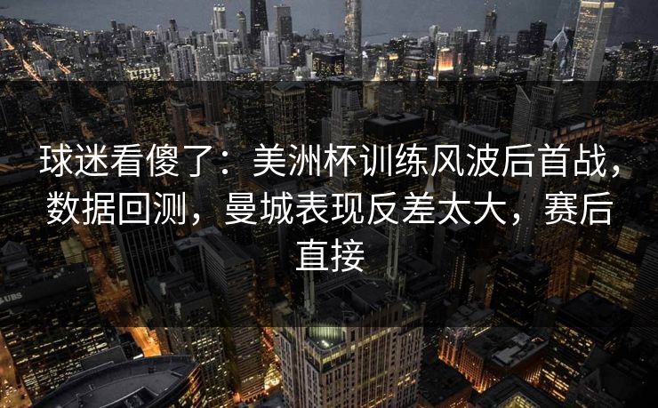 球迷看傻了：美洲杯训练风波后首战，数据回测，曼城表现反差太大，赛后直接