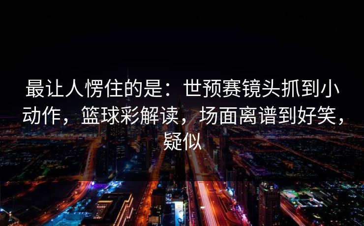 最让人愣住的是：世预赛镜头抓到小动作，篮球彩解读，场面离谱到好笑，疑似