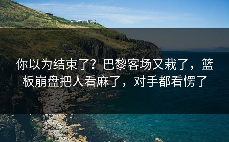 你以为结束了?巴黎客场又栽了,篮板崩盘把人看麻了,对手都看愣了 你以为结束了?巴黎客场又栽了,篮板崩盘把人看麻了,对手都看愣了