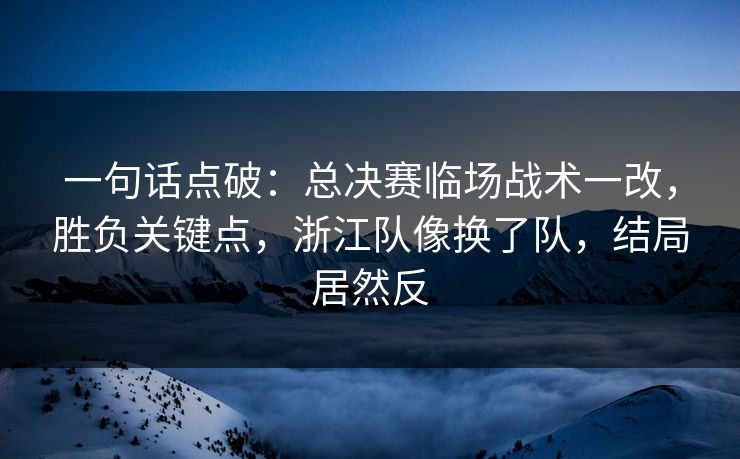 一句话点破：总决赛临场战术一改，胜负关键点，浙江队像换了队，结局居然反