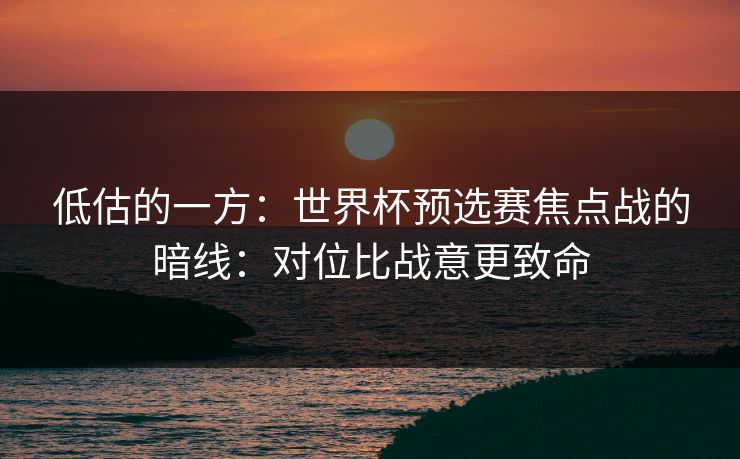 低估的一方:世界杯预选赛焦点战的暗线:对位比战意更致命 低估的一方:世界杯预选赛焦点战的暗线:对位比战意更致命