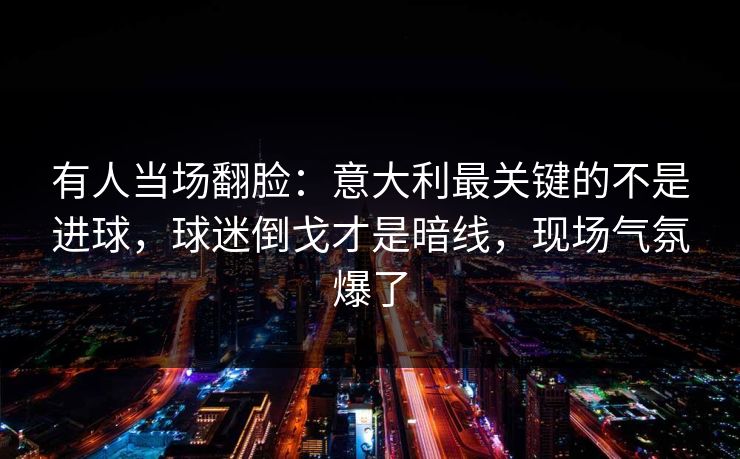 有人当场翻脸:意大利最关键的不是进球,球迷倒戈才是暗线,现场气氛爆了 有人当场翻脸:意大利最关键的不是进球,球迷倒戈才是暗线,现场气氛爆了