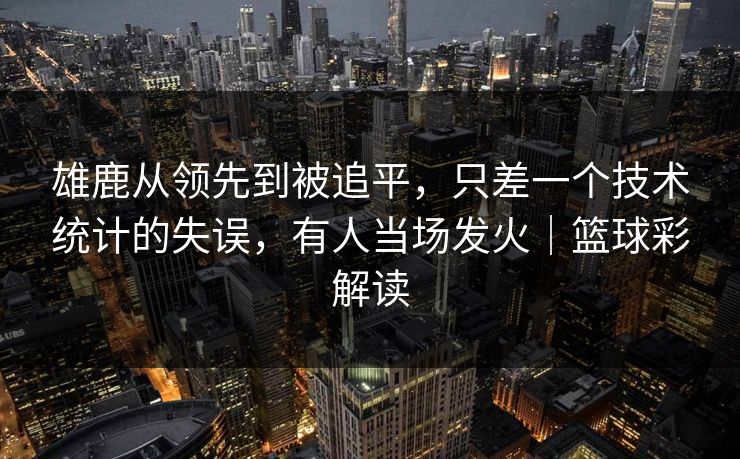 雄鹿从领先到被追平,只差一个技术统计的失误,有人当场发火|篮球彩解读 雄鹿从领先到被追平,只差一个技术统计的失误,有人当场发火|篮球彩解读