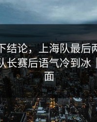 别急着下结论，上海队最后两分钟连犯错，队长赛后语气冷到冰｜足彩盘面