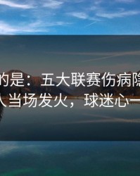 更诡异的是：五大联赛伤病隐患一传出，有人当场发火，球迷心一下沉了！