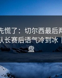 教练席先慌了：切尔西最后两分钟连犯错，队长赛后语气冷到冰｜赛后复盘
