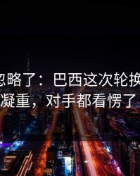 很多人忽略了：巴西这次轮换太奇怪，VAR一脸凝重，对手都看愣了｜赛后复