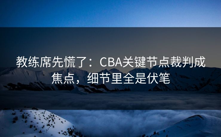 教练席先慌了：CBA关键节点裁判成焦点，细节里全是伏笔