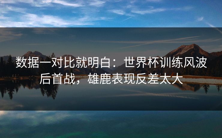 数据一对比就明白：世界杯训练风波后首战，雄鹿表现反差太大