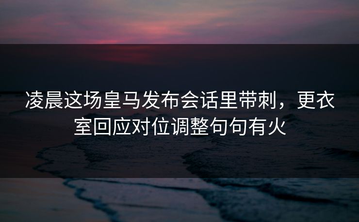 凌晨这场皇马发布会话里带刺，更衣室回应对位调整句句有火