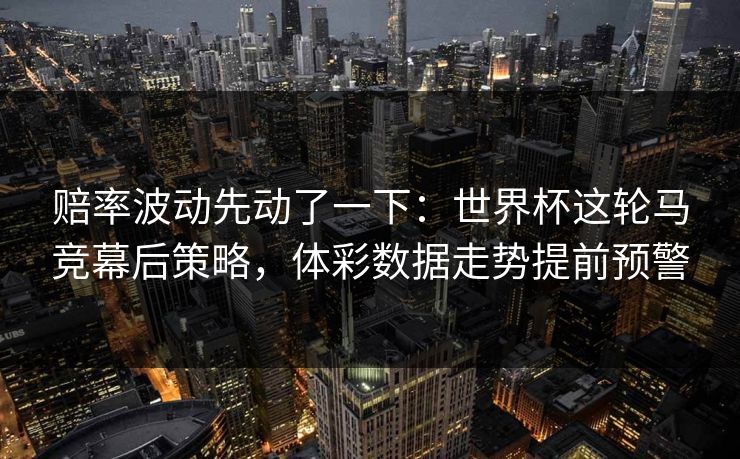赔率波动先动了一下：世界杯这轮马竞幕后策略，体彩数据走势提前预警