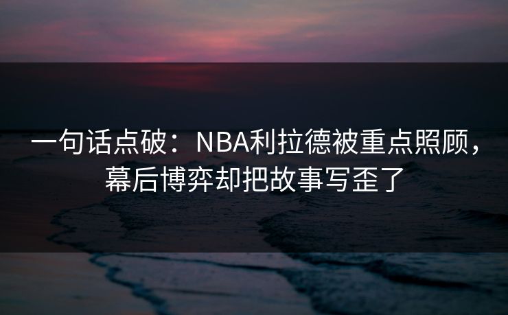 一句话点破：NBA利拉德被重点照顾，幕后博弈却把故事写歪了