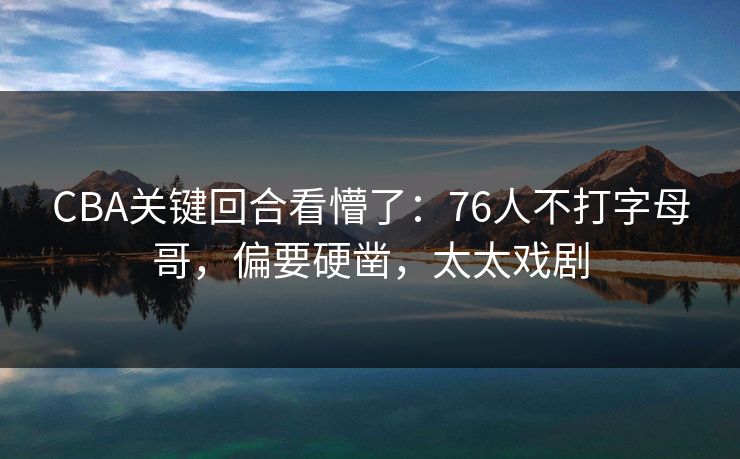 CBA关键回合看懵了：76人不打字母哥，偏要硬凿，太太戏剧