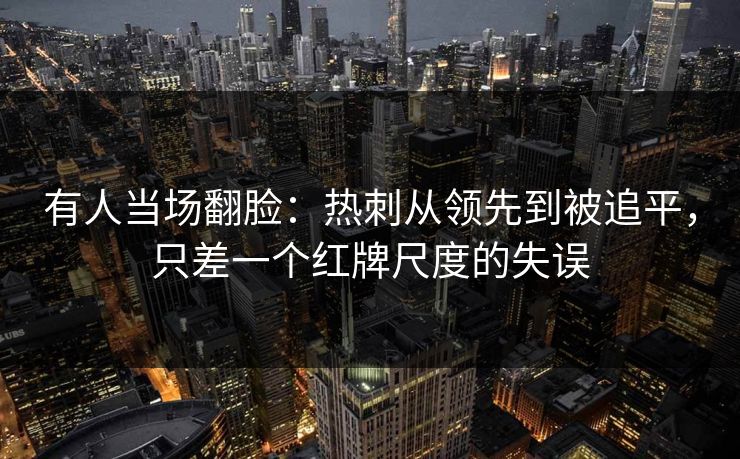 有人当场翻脸：热刺从领先到被追平，只差一个红牌尺度的失误