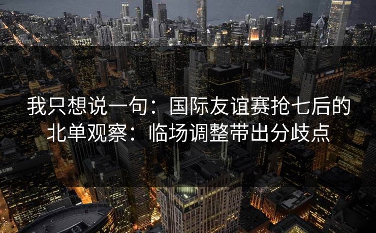 我只想说一句：国际友谊赛抢七后的北单观察：临场调整带出分歧点