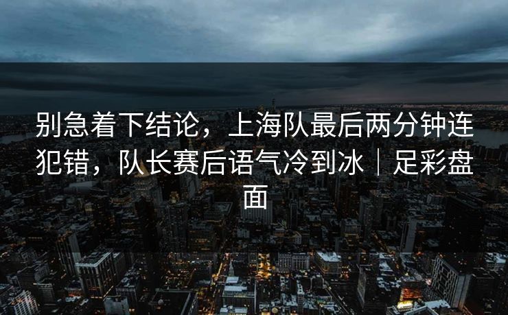 别急着下结论，上海队最后两分钟连犯错，队长赛后语气冷到冰｜足彩盘面