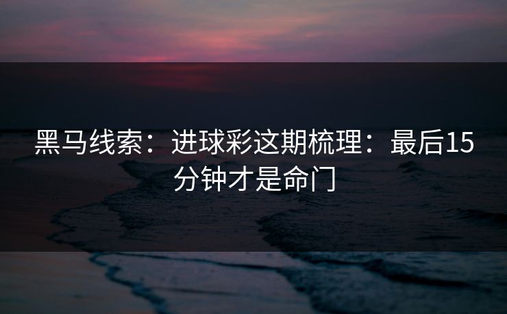 黑马线索：进球彩这期梳理：最后15分钟才是命门