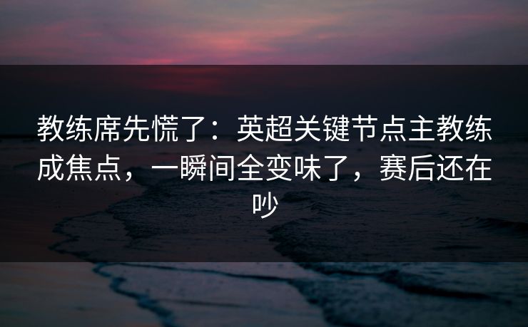 教练席先慌了：英超关键节点主教练成焦点，一瞬间全变味了，赛后还在吵