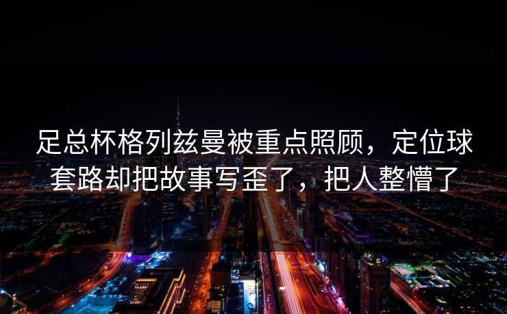 足总杯格列兹曼被重点照顾,定位球套路却把故事写歪了,把人整懵了 足总杯格列兹曼被重点照顾,定位球套路却把故事写歪了,把人整懵了