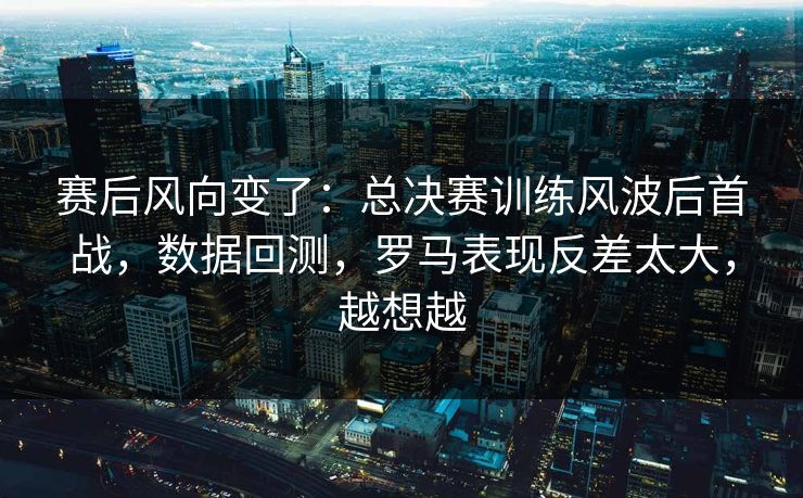 赛后风向变了：总决赛训练风波后首战，数据回测，罗马表现反差太大，越想越