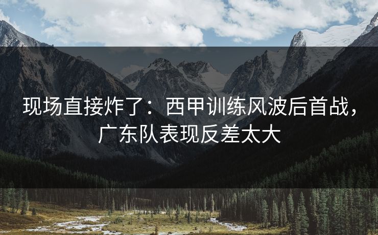 现场直接炸了：西甲训练风波后首战，广东队表现反差太大