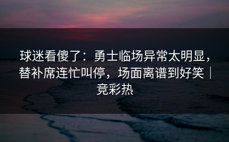 球迷看傻了：勇士临场异常太明显，替补席连忙叫停，场面离谱到好笑｜竞彩热