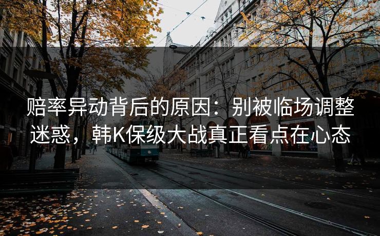 赔率异动背后的原因:别被临场调整迷惑,韩K保级大战真正看点在心态 赔率异动背后的原因:别被临场调整迷惑,韩K保级大战真正看点在心态