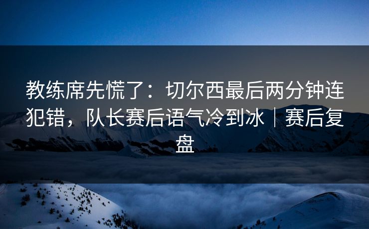 教练席先慌了：切尔西最后两分钟连犯错，队长赛后语气冷到冰｜赛后复盘
